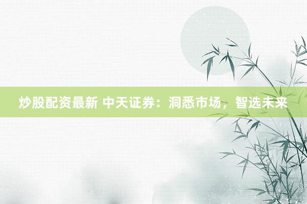 炒股配资最新 中天证券：洞悉市场，智选未来