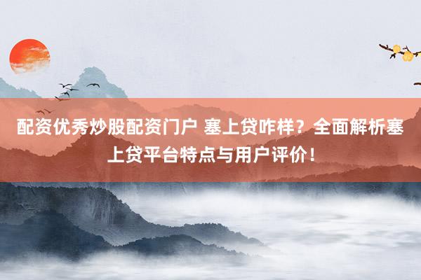配资优秀炒股配资门户 塞上贷咋样？全面解析塞上贷平台特点与用户评价！