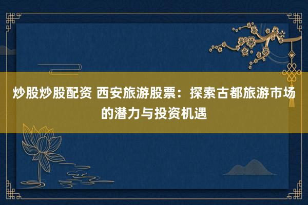 炒股炒股配资 西安旅游股票：探索古都旅游市场的潜力与投资机遇