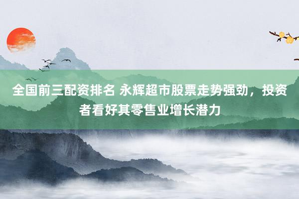 全国前三配资排名 永辉超市股票走势强劲，投资者看好其零售业增长潜力