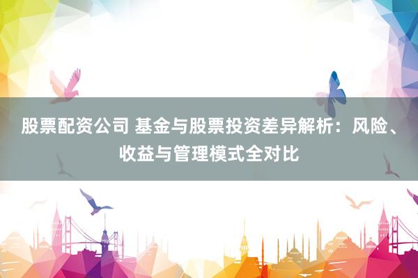 股票配资公司 基金与股票投资差异解析：风险、收益与管理模式全对比