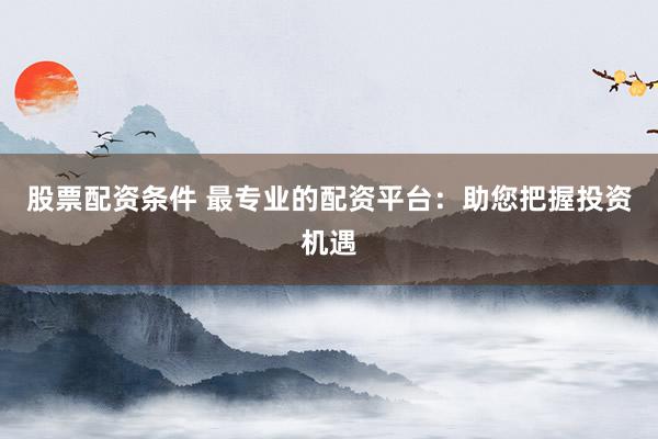 股票配资条件 最专业的配资平台：助您把握投资机遇