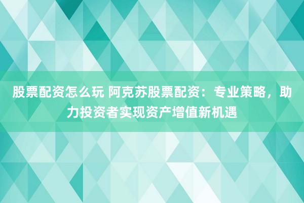 股票配资怎么玩 阿克苏股票配资：专业策略，助力投资者实现资产增值新机遇
