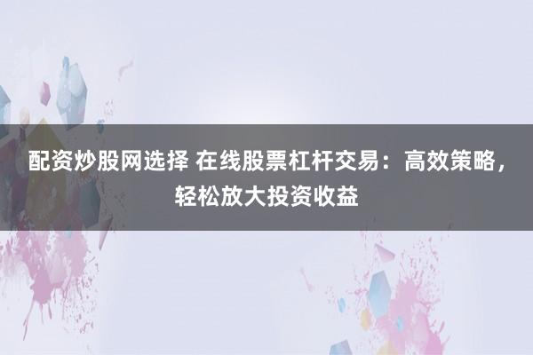 配资炒股网选择 在线股票杠杆交易:高效策略,轻松放大投资收益