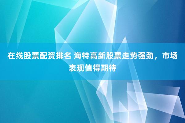 在线股票配资排名 海特高新股票走势强劲，市场表现值得期待
