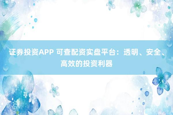 证券投资APP 可查配资实盘平台:透明、安全、高效的投资利器