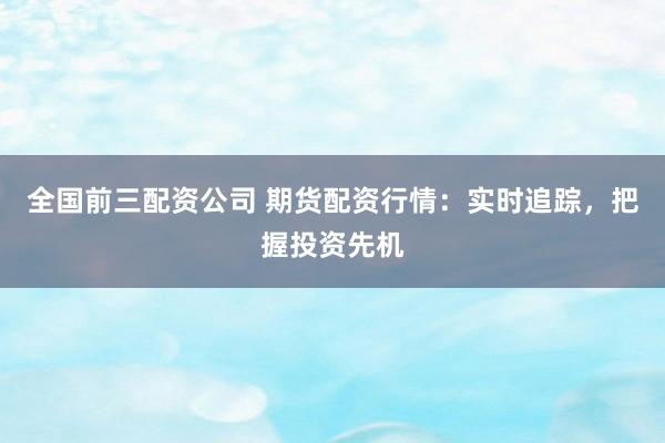 全国前三配资公司 期货配资行情：实时追踪，把握投资先机