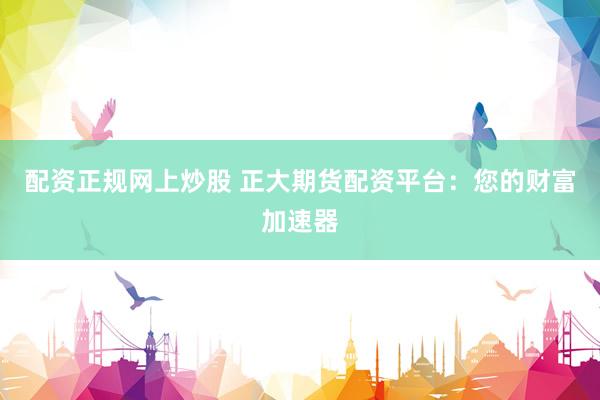 配资正规网上炒股 正大期货配资平台：您的财富加速器