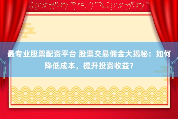 最专业股票配资平台 股票交易佣金大揭秘:如何降低成本,提升投资收益?