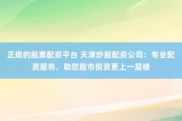 正规的股票配资平台 天津炒股配资公司：专业配资服务，助您股市投资更上一层楼