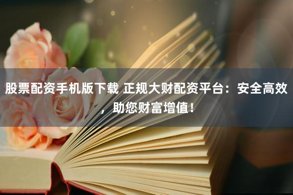 股票配资手机版下载 正规大财配资平台:安全高效,助您财富增值!