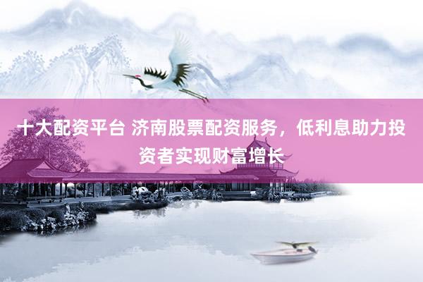 十大配资平台 济南股票配资服务，低利息助力投资者实现财富增长
